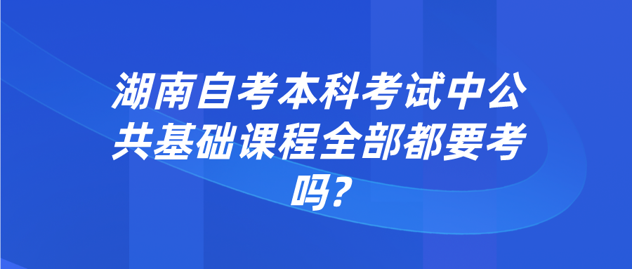 湖南自考本科考试中公共基础课程全部都要考吗?